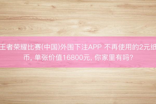 王者荣耀比赛(中国)外围下注APP 不再使用的2元纸币， 单张价值16800元， 你家里有吗?
