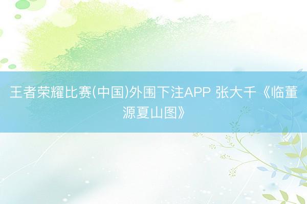 王者荣耀比赛(中国)外围下注APP 张大千《临董源夏山图》