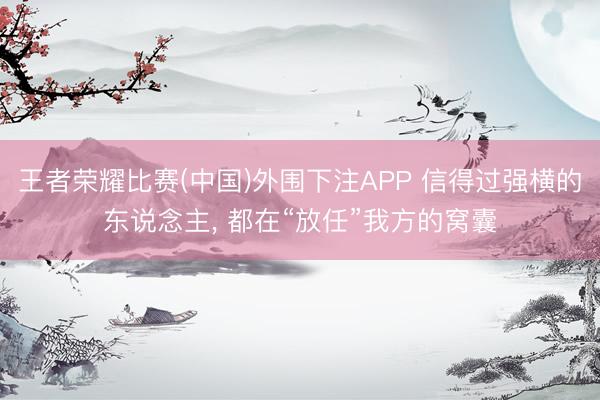 王者荣耀比赛(中国)外围下注APP 信得过强横的东说念主, 都在“放任”我方的窝囊