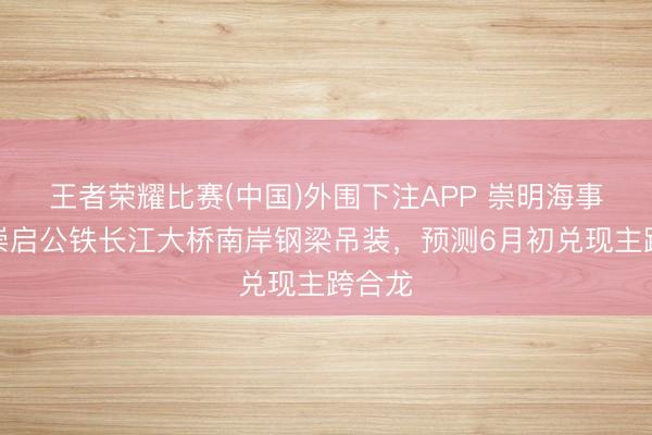 王者荣耀比赛(中国)外围下注APP 崇明海事护航崇启公铁长江大桥南岸钢梁吊装，预测6月初兑现主跨合龙