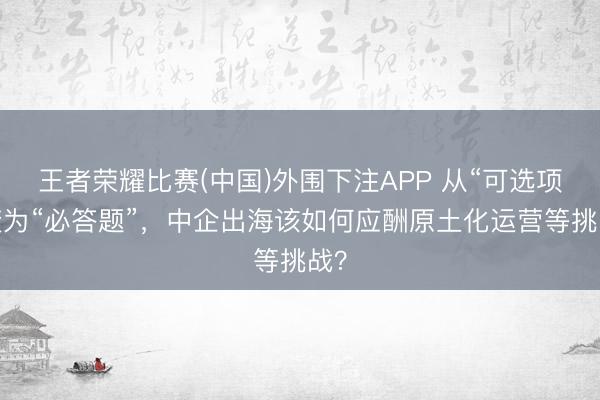 王者荣耀比赛(中国)外围下注APP 从“可选项”变为“必答题”,中企出海该如何应酬原土化运营等挑战?