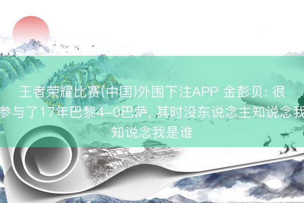 王者荣耀比赛(中国)外围下注APP 金彭贝: 很行运参与了17年巴黎4-0巴萨， 其时没东说念主知说念我是谁