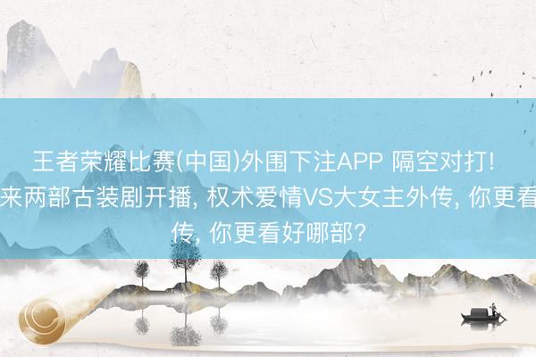 王者荣耀比赛(中国)外围下注APP 隔空对打! 6月初迎来两部古装剧开播， 权术爱情VS大女主外传， 你更看好哪部?