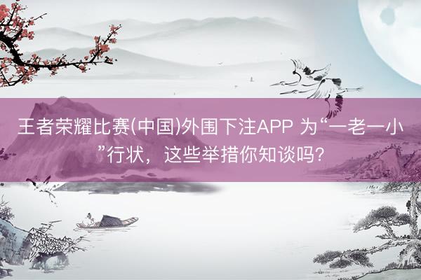 王者荣耀比赛(中国)外围下注APP 为“一老一小”行状，这些举措你知谈吗？