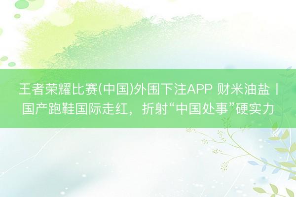 王者荣耀比赛(中国)外围下注APP 财米油盐丨国产跑鞋国际走红，折射“中国处事”硬实力