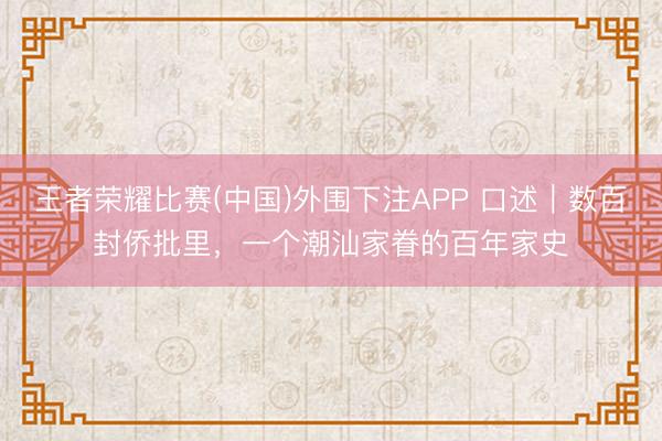 王者荣耀比赛(中国)外围下注APP 口述｜数百封侨批里，一个潮汕家眷的百年家史