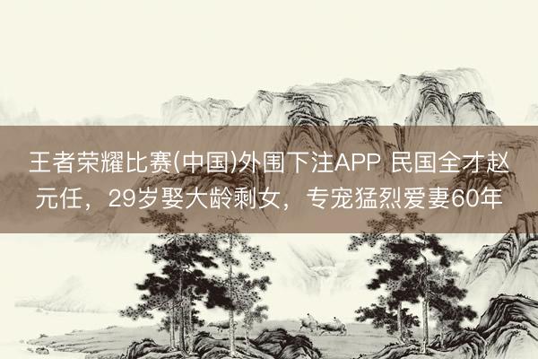 王者荣耀比赛(中国)外围下注APP 民国全才赵元任，29岁娶大龄剩女，专宠猛烈爱妻60年