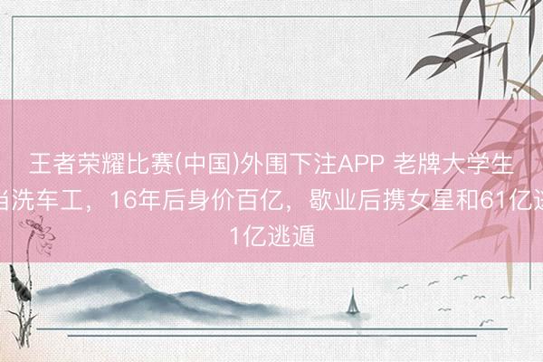 王者荣耀比赛(中国)外围下注APP 老牌大学生去当洗车工，16年后身价百亿，歇业后携女星和61亿逃遁