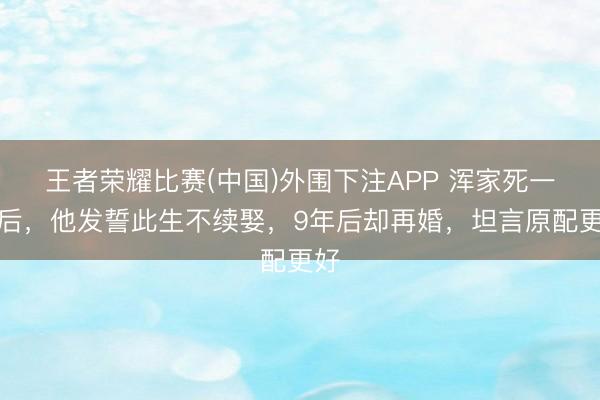 王者荣耀比赛(中国)外围下注APP 浑家死一火后，他发誓此生不续娶，9年后却再婚，坦言原配更好