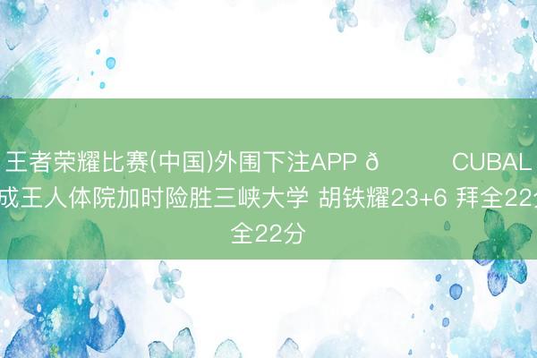 王者荣耀比赛(中国)外围下注APP 🏀CUBAL-成王人体院加时险胜三峡大学 胡铁耀23+6 拜全22分