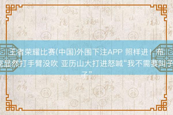 王者荣耀比赛(中国)外围下注APP 照样进！布克显然打手臂没吹 亚历山大打进怒喊“我不需要叫子”