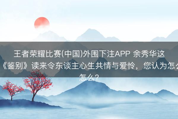 王者荣耀比赛(中国)外围下注APP 余秀华这首《鉴别》读来令东谈主心生共情与爱怜,您认为怎么?