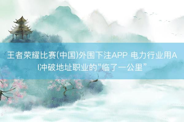 王者荣耀比赛(中国)外围下注APP 电力行业用AI冲破地址职业的“临了一公里”