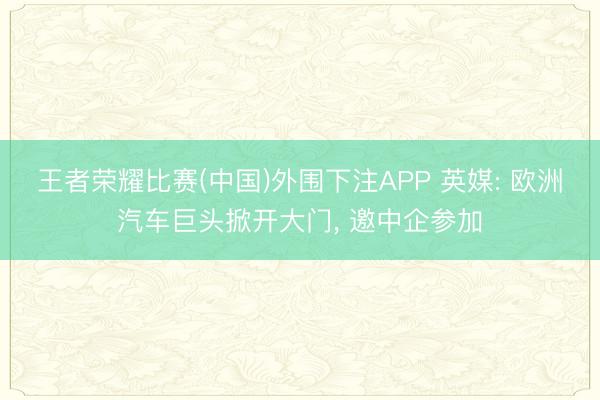 王者荣耀比赛(中国)外围下注APP 英媒: 欧洲汽车巨头掀开大门， 邀中企参加
