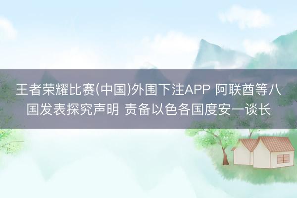 王者荣耀比赛(中国)外围下注APP 阿联酋等八国发表探究声明 责备以色各国度安一谈长