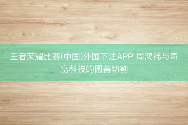 王者荣耀比赛(中国)外围下注APP 周鸿祎与奇富科技的圆善切割