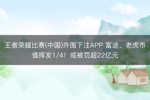 王者荣耀比赛(中国)外围下注APP 富途、老虎市值挥发1/4！或被罚超22亿元