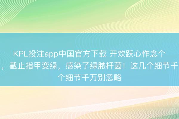 KPL投注app中国官方下载 开欢跃心作念个好意思甲，截止指甲变绿，感染了绿脓杆菌！这几个细节千万别忽略