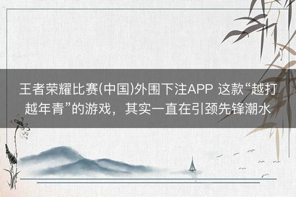王者荣耀比赛(中国)外围下注APP 这款“越打越年青”的游戏，其实一直在引颈先锋潮水