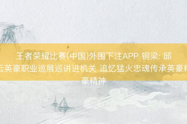 王者荣耀比赛(中国)外围下注APP 铜梁: 邱少云英豪职业巡展巡讲进机关 追忆猛火忠魂传承英豪精神