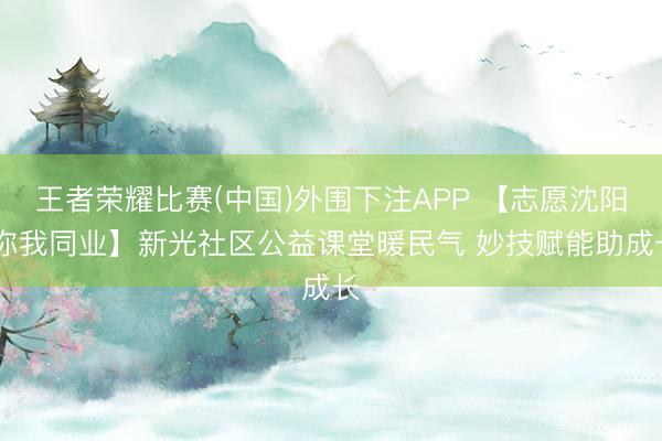 王者荣耀比赛(中国)外围下注APP 【志愿沈阳 你我同业】新光社区公益课堂暖民气 妙技赋能助成长