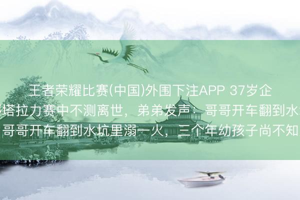 王者荣耀比赛(中国)外围下注APP 37岁企业董事长、车手张秀军环塔拉力赛中不测离世，弟弟发声：哥哥开车翻到水坑里溺一火，三个年幼孩子尚不知父亲遭难