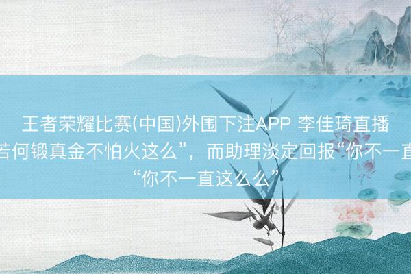 王者荣耀比赛(中国)外围下注APP 李佳琦直播惊呼“我若何锻真金不怕火这么”，而助理淡定回报“你不一直这么么”