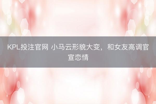 KPL投注官网 小马云形貌大变，和女友高调官宣恋情