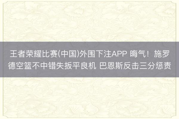 王者荣耀比赛(中国)外围下注APP 晦气！施罗德空篮不中错失扳平良机 巴恩斯反击三分惩责
