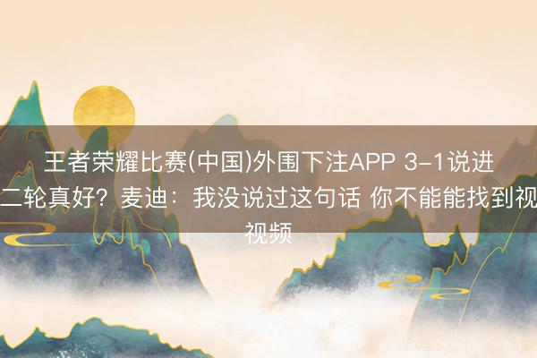王者荣耀比赛(中国)外围下注APP 3-1说进第二轮真好?麦迪:我没说过这句话 你不能能找到视频
