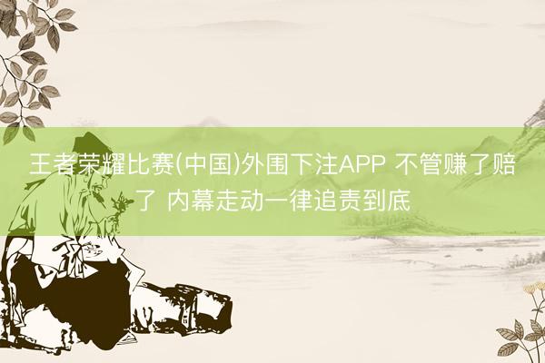 王者荣耀比赛(中国)外围下注APP 不管赚了赔了 内幕走动一律追责到底