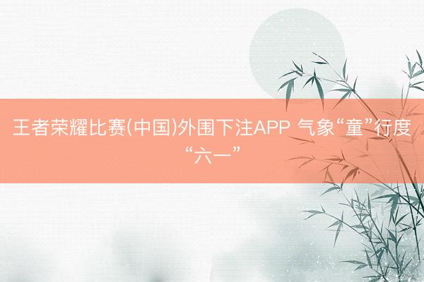 王者荣耀比赛(中国)外围下注APP 气象“童”行度“六一”