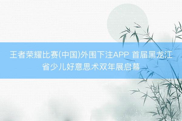 王者荣耀比赛(中国)外围下注APP 首届黑龙江省少儿好意思术双年展启幕