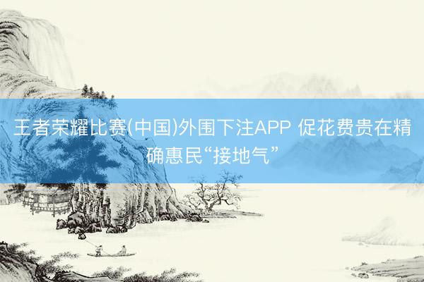 王者荣耀比赛(中国)外围下注APP 促花费贵在精确惠民“接地气”
