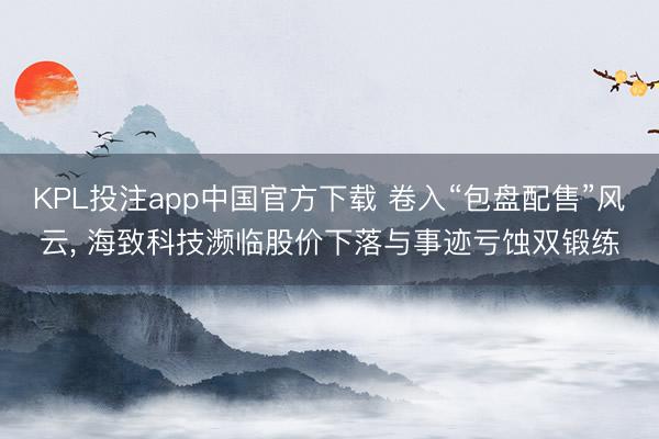 KPL投注app中国官方下载 卷入“包盘配售”风云, 海致科技濒临股价下落与事迹亏蚀双锻练