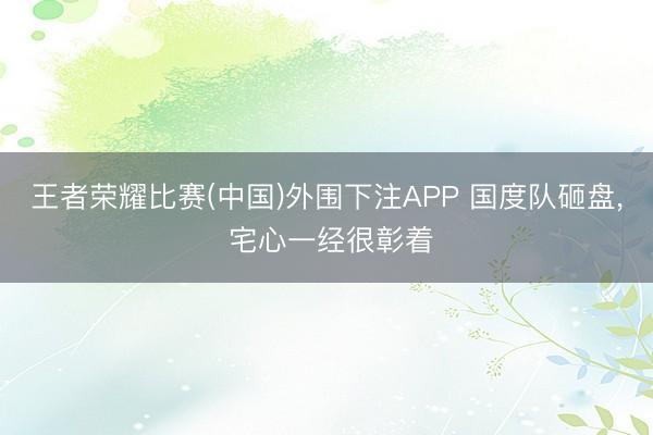 王者荣耀比赛(中国)外围下注APP 国度队砸盘， 宅心一经很彰着