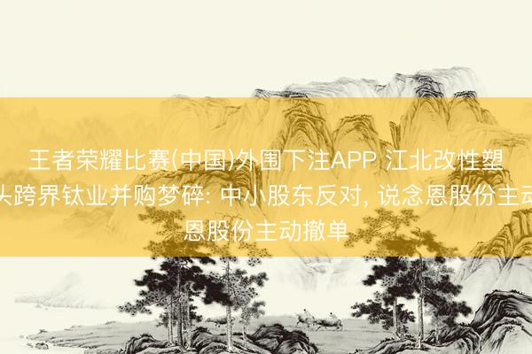 王者荣耀比赛(中国)外围下注APP 江北改性塑料龙头跨界钛业并购梦碎: 中小股东反对, 说念恩股份主动撤单