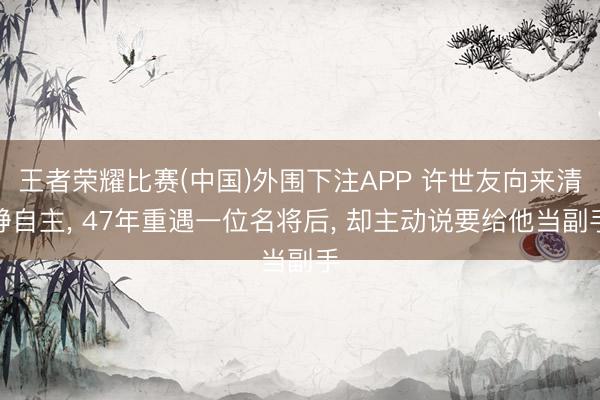 王者荣耀比赛(中国)外围下注APP 许世友向来清静自主， 47年重遇一位名将后， 却主动说要给他当副手