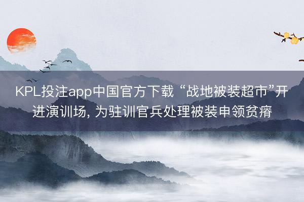 KPL投注app中国官方下载 “战地被装超市”开进演训场， 为驻训官兵处理被装申领贫瘠