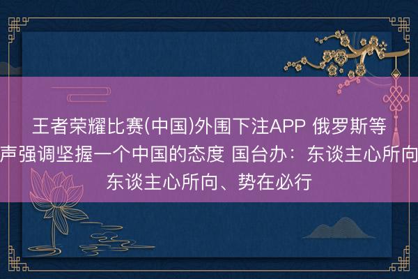 王者荣耀比赛(中国)外围下注APP 俄罗斯等多国政府发声强调坚握一个中国的态度 国台办：东谈主心所向、势在必行