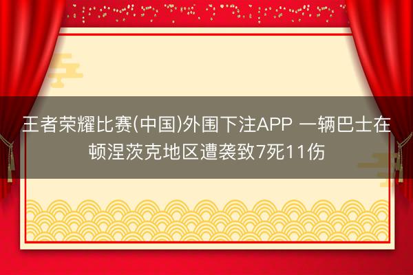 王者荣耀比赛(中国)外围下注APP 一辆巴士在顿涅茨克地区遭袭致7死11伤
