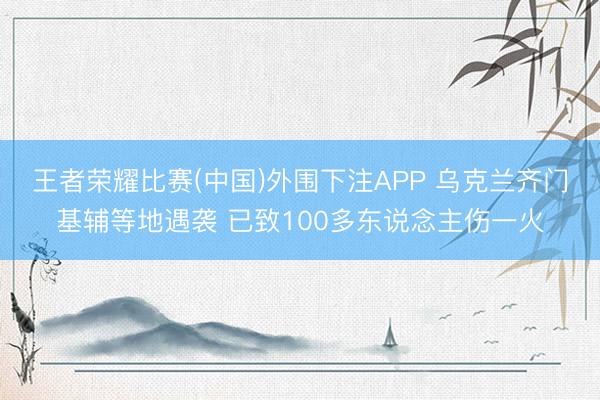 王者荣耀比赛(中国)外围下注APP 乌克兰齐门基辅等地遇袭 已致100多东说念主伤一火