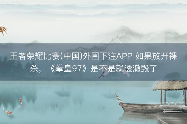 王者荣耀比赛(中国)外围下注APP 如果放开裸杀,《拳皇97》是不是就透澈毁了