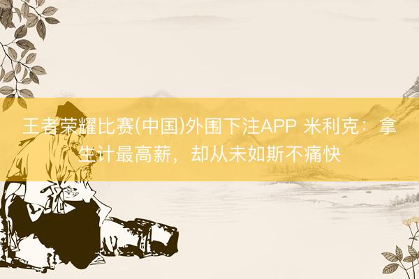 王者荣耀比赛(中国)外围下注APP 米利克:拿生计最高薪,却从未如斯不痛快