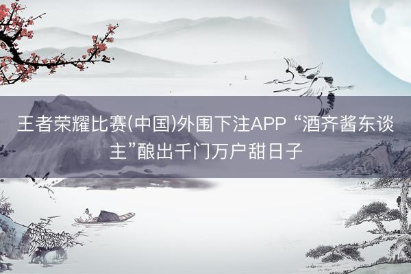 王者荣耀比赛(中国)外围下注APP “酒齐酱东谈主”酿出千门万户甜日子