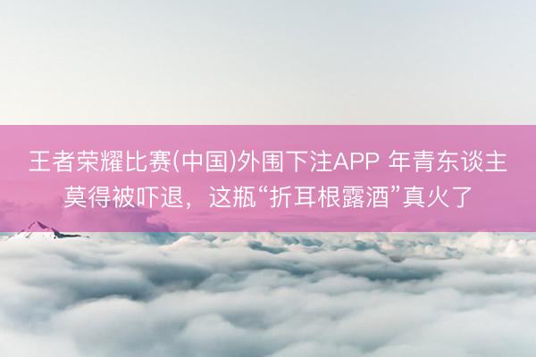 王者荣耀比赛(中国)外围下注APP 年青东谈主莫得被吓退，这瓶“折耳根露酒”真火了