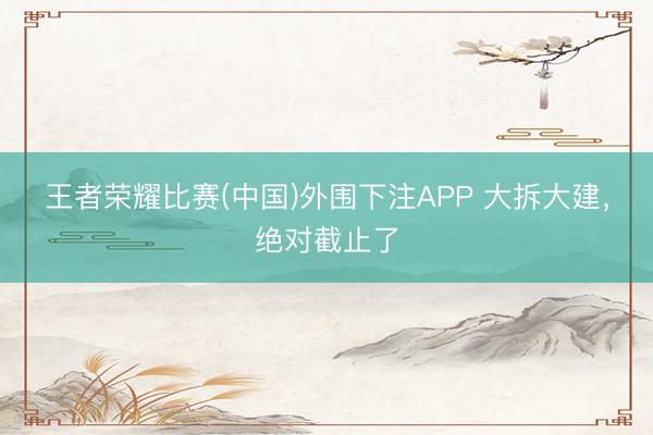 王者荣耀比赛(中国)外围下注APP 大拆大建，绝对截止了
