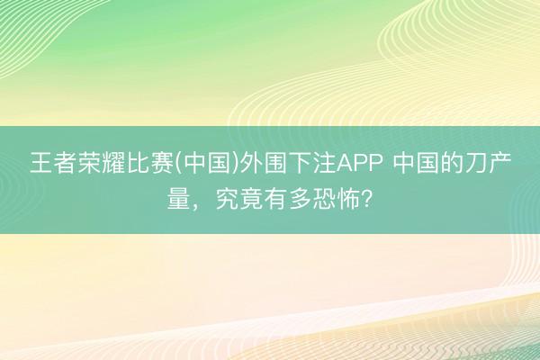 王者荣耀比赛(中国)外围下注APP 中国的刀产量，究竟有多恐怖？