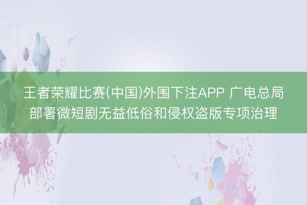 王者荣耀比赛(中国)外围下注APP 广电总局部署微短剧无益低俗和侵权盗版专项治理