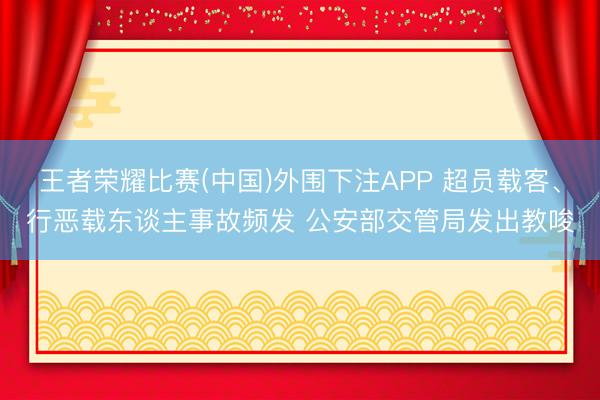 王者荣耀比赛(中国)外围下注APP 超员载客、行恶载东谈主事故频发 公安部交管局发出教唆